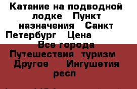 Катание на подводной лодке › Пункт назначения ­ Санкт-Петербург › Цена ­ 5 000 - Все города Путешествия, туризм » Другое   . Ингушетия респ.